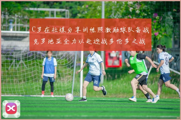 C罗在社媒分享训练照激励球队备战克罗地亚全力以赴迎战多伦多之战