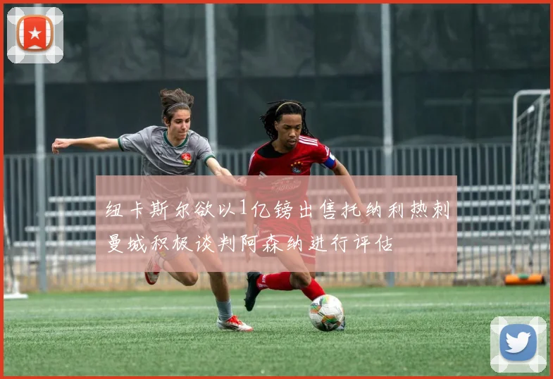 纽卡斯尔欲以1亿镑出售托纳利热刺曼城积极谈判阿森纳进行评估