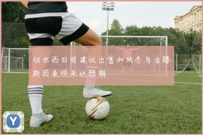 切尔西旧将建议出售加纳乔与吉滕斯因表现未达预期