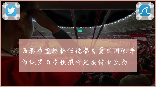 马赛希望格林伍德参与夏季训练并催促罗马尽快报价完成转会交易