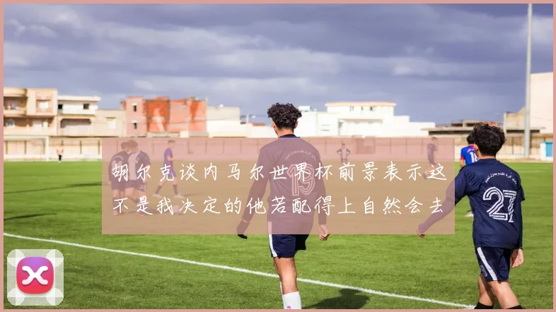 胡尔克谈内马尔世界杯前景表示这不是我决定的他若配得上自然会去