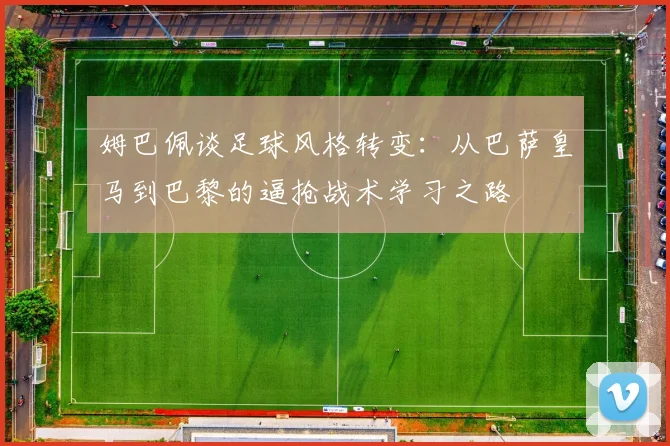姆巴佩谈足球风格转变：从巴萨皇马到巴黎的逼抢战术学习之路