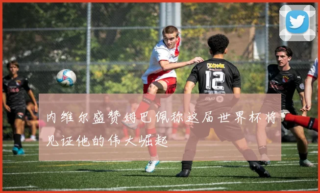 内维尔盛赞姆巴佩称这届世界杯将见证他的伟大崛起
