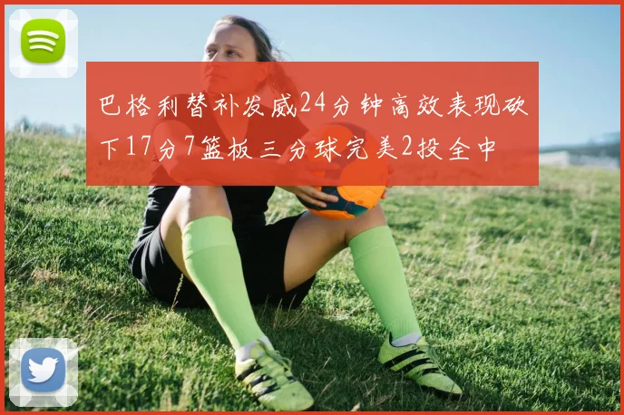巴格利替补发威24分钟高效表现砍下17分7篮板三分球完美2投全中