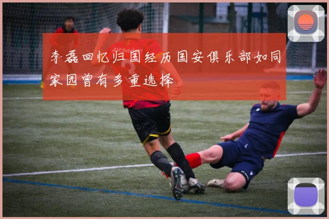 李磊回忆归国经历国安俱乐部如同家园曾有多重选择