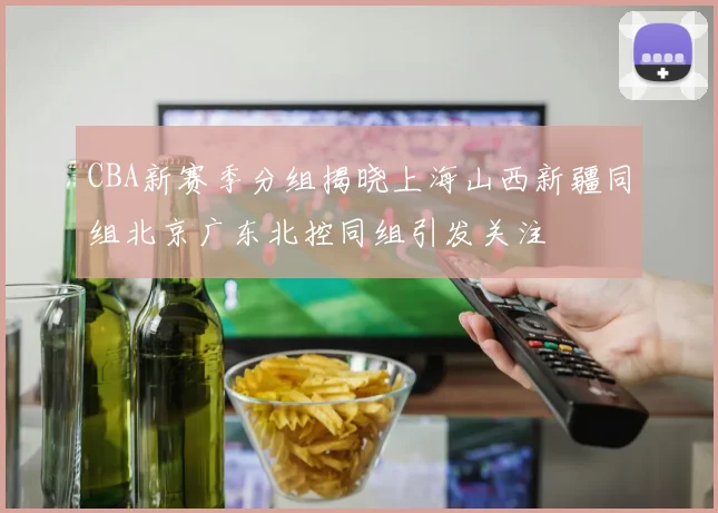 CBA新赛季分组揭晓上海山西新疆同组北京广东北控同组引发关注