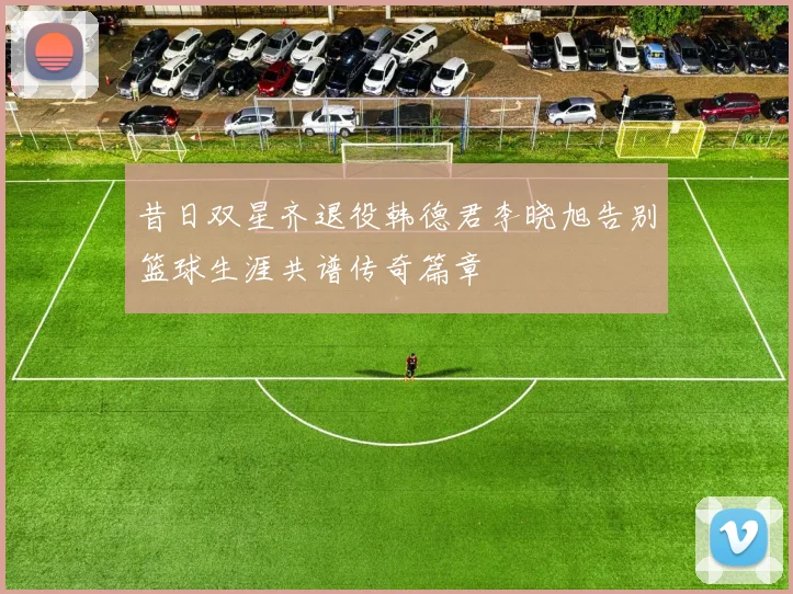 昔日双星齐退役韩德君李晓旭告别篮球生涯共谱传奇篇章