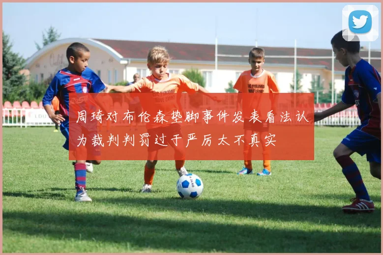 周琦对布伦森垫脚事件发表看法认为裁判判罚过于严厉太不真实