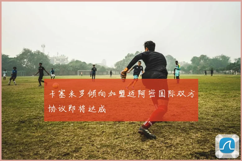 卡塞米罗倾向加盟迈阿密国际双方协议即将达成