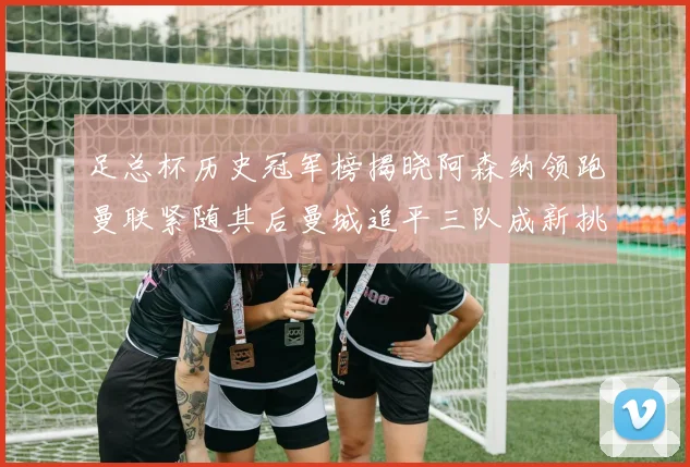 足总杯历史冠军榜揭晓阿森纳领跑曼联紧随其后曼城追平三队成新挑战