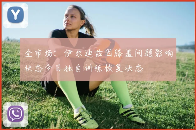 全市场：伊尔迪兹因膝盖问题影响状态今日独自训练恢复状态