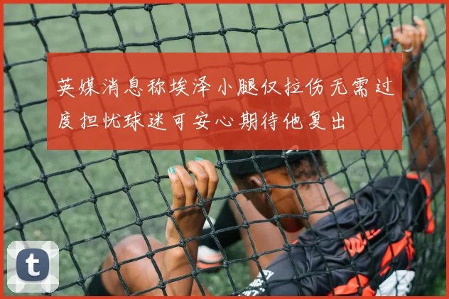 英媒消息称埃泽小腿仅拉伤无需过度担忧球迷可安心期待他复出